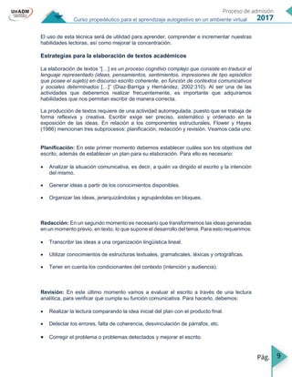 9
Curso propedéutico para el aprendizaje autogestivo en un ambiente virtual
El uso de esta técnica será de utilidad para aprender, comprender e incrementar nuestras
habilidades lectoras, así como mejorar la concentración.
Estrategias para la elaboración de textos académicos
La elaboración de textos “[…] es un proceso cognitivo complejo que consiste en traducir el
lenguaje representado (ideas, pensamientos, sentimientos, impresiones de tipo episódico
que posee el sujeto) en discurso escrito coherente, en función de contextos comunicativos
y sociales determinados […]” (Díaz-Barriga y Hernández, 2002:310). Al ser una de las
actividades que deberemos realizar frecuentemente, es importante que adquiramos
habilidades que nos permitan escribir de manera correcta.
La producción de textos requiere de una actividad autorregulada, puesto que se trabaja de
forma reflexiva y creativa. Escribir exige ser preciso, sistemático y ordenado en la
exposición de las ideas. En relación a los componentes estructurales, Flower y Hayes
(1986) mencionan tres subprocesos: planificación, redacción y revisión. Veamos cada uno:
Planificación: En este primer momento debemos establecer cuáles son los objetivos del
escrito, además de establecer un plan para su elaboración. Para ello es necesario:
 Analizar la situación comunicativa, es decir, a quién va dirigido el escrito y la intención
del mismo.
 Generar ideas a partir de los conocimientos disponibles.
 Organizar las ideas, jerarquizándolas y agrupándolas en bloques.
Redacción: En un segundo momento es necesario que transformemos las ideas generadas
en un momento previo, en texto, lo que supone el desarrollo del tema. Para esto requerimos:
 Transcribir las ideas a una organización lingüística lineal.
 Utilizar conocimientos de estructuras textuales, gramaticales, léxicas y ortográficas.
 Tener en cuenta los condicionantes del contexto (intención y audiencia).
Revisión: En este último momento vamos a evaluar el escrito a través de una lectura
analítica, para verificar que cumpla su función comunicativa. Para hacerlo, debemos:
 Realizar la lectura comparando la idea inicial del plan con el producto final.
 Detectar los errores, falta de coherencia, desvinculación de párrafos, etc.
 Corregir el problema o problemas detectados y mejorar el escrito.
 