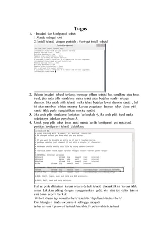 Tugas
1. - Instalasi dan konfigurasi telnet:
1.Masuk sebagai root
2. Install telnetd dengan perintah : #apt-get install telnetd
2. Selama instalasi telnetd terdapat message pilihan telnetd leat standlone atau lewat
inetd, jika anda pilih standalone maka telnet akan berjalan sendiri sebagai
daemon. Jika anbda pilih telnetd maka telnet berjalan lewat daemon xinetd , jhal
ini akan membuat efisien memory karena pengaturan layanan telnet diatur oleh
xinetd tidak perlu mengaktifkan service sendiri.
3. Jika anda pilih standalone lanjutkan ke langkah 6, jika anda pilih inetd maka
selanjutnya jalankan percobaan 5.
4. Untuk yang pilih telnet lewat inetd masuk ke file konfigurasi ect inetd.conf,
pastikan konfigurasi telnetd diaktifkan.
Hal ini perlu dilakukan karena secara default telnetd dinonaktifkan karena tidak
aman. Lakukan editing dengan menggunankan gedit, vim atau text editor lainnya
cari bisnis seperti berikut:
#telnet stream tcp nowait telnetd /usr/sbin./tcpd/usr/sbin/in.telnetd
Dan hilangkan tanda uncomment sehingga menjadi
telnet stream tcp nowait telnetd /usr/sbin./tcpd/usr/sbin/in.telnetd
 