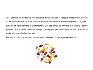 Tot i prendre la medicació les persones tractades per la teràpia antiretroviral encara
poden transmetre el virus per mitjà de les relacions sexuals o quan comparteixin agulles.
Si no es fa correctament el tractament el VIH pot tornar-se immune a la teràpia i fer-se
resistent. En aquests casos el metge o metgessa pot considerar fer un canvi en el
tractament que s'estigui prenent.
Per ara no hi ha cap vacuna, però és possible que n'hi hagi alguna en el futur.
 
