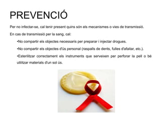 PREVENCIÓ
Per no infectar-se, cal tenir present quins són els mecanismes o vies de transmissió.
En cas de transmissió per la sang, cal:
•No compartir els objectes necessaris per preparar i injectar drogues.
•No compartir els objectes d'ús personal (raspalls de dents, fulles d'afaitar, etc.).
•Esterilitzar correctament els instruments que serveixen per perforar la pell o bé
utilitzar materials d'un sol ús.
 