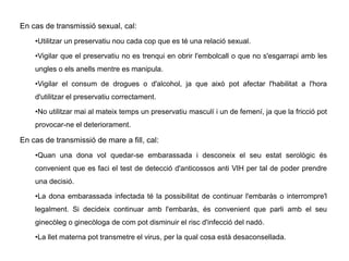 En cas de transmissió sexual, cal:
•Utilitzar un preservatiu nou cada cop que es té una relació sexual.
•Vigilar que el preservatiu no es trenqui en obrir l'embolcall o que no s'esgarrapi amb les
ungles o els anells mentre es manipula.
•Vigilar el consum de drogues o d'alcohol, ja que això pot afectar l'habilitat a l'hora
d'utilitzar el preservatiu correctament.
•No utilitzar mai al mateix temps un preservatiu masculí i un de femení, ja que la fricció pot
provocar-ne el deteriorament.
En cas de transmissió de mare a fill, cal:
•Quan una dona vol quedar-se embarassada i desconeix el seu estat serològic és
convenient que es faci el test de detecció d'anticossos anti VIH per tal de poder prendre
una decisió.
•La dona embarassada infectada té la possibilitat de continuar l'embaràs o interrompre'l
legalment. Si decideix continuar amb l'embaràs, és convenient que parli amb el seu
ginecòleg o ginecòloga de com pot disminuir el risc d'infecció del nadó.
•La llet materna pot transmetre el virus, per la qual cosa està desaconsellada.
 
