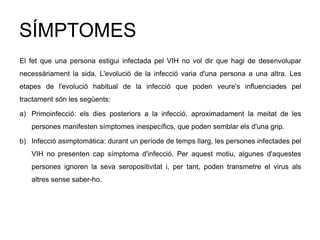SÍMPTOMES
El fet que una persona estigui infectada pel VIH no vol dir que hagi de desenvolupar
necessàriament la sida. L'evolució de la infecció varia d'una persona a una altra. Les
etapes de l'evolució habitual de la infecció que poden veure's influenciades pel
tractament són les següents:
a) Primoinfecció: els dies posteriors a la infecció, aproximadament la meitat de les
persones manifesten símptomes inespecífics, que poden semblar els d'una grip.
b) Infecció asimptomàtica: durant un període de temps llarg, les persones infectades pel
VIH no presenten cap símptoma d'infecció. Per aquest motiu, algunes d'aquestes
persones ignoren la seva seropositivitat i, per tant, poden transmetre el virus als
altres sense saber-ho.
 