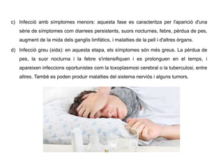 a) .
b) .
c) Infecció amb símptomes menors: aquesta fase es caracteritza per l'aparició d'una
sèrie de símptomes com diarrees persistents, suors nocturnes, febre, pèrdua de pes,
augment de la mida dels ganglis limfàtics, i malalties de la pell i d'altres òrgans.
d) Infecció greu (sida): en aquesta etapa, els símptomes són més greus. La pèrdua de
pes, la suor nocturna i la febre s'intensifiquen i es prolonguen en el temps, i
apareixen infeccions oportunistes com la toxoplasmosi cerebral o la tuberculosi, entre
altres. També es poden produir malalties del sistema nerviós i alguns tumors.
 