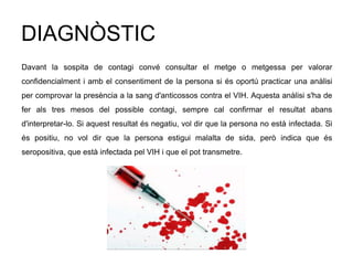 DIAGNÒSTIC
Davant la sospita de contagi convé consultar el metge o metgessa per valorar
confidencialment i amb el consentiment de la persona si és oportú practicar una anàlisi
per comprovar la presència a la sang d'anticossos contra el VIH. Aquesta anàlisi s'ha de
fer als tres mesos del possible contagi, sempre cal confirmar el resultat abans
d'interpretar-lo. Si aquest resultat és negatiu, vol dir que la persona no està infectada. Si
és positiu, no vol dir que la persona estigui malalta de sida, però indica que és
seropositiva, que està infectada pel VIH i que el pot transmetre.
 