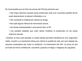 És recomanable que es facin les proves del VIH les persones que:
• Han tingut relacions sexuals sense preservatiu amb una o diverses parelles de les
quals desconeixien si estaven infectades o no.
• Han compartit el material per injectar-se droga.
• Han patit alguna infecció de transmissió sexual.
• Les dones embarassades o que pensin tenir un fill.
• Les parelles estables que volen deixar d'utilitzar el preservatiu en les seves
relacions sexuals.
Conèixer al més aviat possible si s'està infectat permetrà beneficiar-se d'un seguiment
mèdic, accedir a un tractament eficaç que millora la qualitat de vida, així com adoptar les
mesures necessàries per evitar la reinfecció i la transmissió del VIH. La prova es pot
sol·licitar de forma confidencial, voluntària i gratuïta al metge o metgessa de capçalera.
 