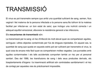 TRANSMISSIÓ
El virus es pot transmetre sempre que arribi una quantitat suficient de sang, semen, fluix
vaginal i llet materna de la persona infectada a la persona sana.No tothom té la mateixa
facilitat per infectar-se: un bon estat de salut, que inclogui una nutrició correcta i un
adequat equilibri emocional, afavoreix la resistència general a les infeccions.
Els mecanismes de transmissió són:
La transmissió per la sang: el risc d'infecció és molt elevat quan es comparteixen agulles,
xeringues i altres objectes contaminats per l'ús de drogues injectades. En aquest cas, la
quantitat de sang que queda en aquests estris pot ser suficient per transmetre el virus, la
qual cosa és encara més fàcil quan es comparteixen moltes vegades. Les punxades amb
agulles contaminades i els talls accidentals comporten també un risc per al personal
sanitari. Des del 1986, les transfusions de sang i dels seus productes derivats, els
trasplantaments d'òrgans i la inseminació artificial són controlades sanitàriament i el risc
de contagi per aquestes vies és pràcticament impossible.
 