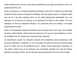 Altres situacions de risc baix, però amb possibilitat que es pugui transmetre el virus a la
població general, són:
Quan es produeix un contacte penetrant (punxada o tall) amb un objecte que hagi estat
contaminat amb sang d'una persona infectada. Això pot passar quan no s'utilitzen estris
d'un sol ús o bé quan aquests estris no han estat degudament esterilitzats com, per
exemple, en col·locar-se un pírcing, en la perforació de lòbuls de les orelles, en fer-se
tatuatges, en fer-se la depilació elèctrica i en punxar-se amb una xeringa i una agulla
abandonades al carrer.
Quan es comparteixen objectes domèstics que es puguin tacar amb sang, com raspalls
de dents, fulles d'afaitar i altres estris d'ús personal, tot i que per raons d'higiene no s'han
de compartir mai. En aquest cas, el risc és encara més baix.
La transmissió sexual: les relacions sexuals amb penetració sense preservatiu amb
persones infectades, comporten un risc de contagi. No totes les formes de relació sexual
tenen el mateix risc: les de penetració anal o vaginal sense preservatiu comporten un
risc elevat, mentre que en les relacions que comporten contacte oral amb els òrgans
genitals el contagi és difícil i en les relacions sense penetració no hi ha risc de contagi.
 