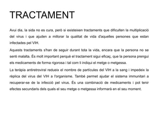 TRACTAMENT
Avui dia, la sida no es cura, però si existeixen tractaments que dificulten la multiplicació
del virus i que ajuden a millorar la qualitat de vida d'aquelles persones que estan
infectades pel VIH.
Aquests tractaments s'han de seguir durant tota la vida, encara que la persona no se
senti malalta. És molt important perquè el tractament sigui eficaç, que la persona prengui
els medicaments de forma rigorosa i tal com li indiqui el metge o metgessa.
La teràpia antiretroviral redueix el nombre de partícules del VIH a la sang i impedeix la
rèplica del virus del VIH a l'organisme. També permet ajudar el sistema immunitari a
recuperar-se de la infecció pel virus. És una combinació de medicaments i pot tenir
efectes secundaris dels quals el seu metge o metgessa informarà en el seu moment.
 