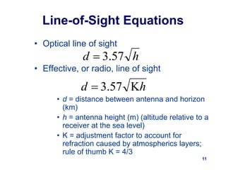 11
Line-of-Sight Equations
• Optical line of sight
• Effective, or radio, line of sight
• d = distance between antenna and horizon
(km)
• h = antenna height (m) (altitude relative to a
receiver at the sea level)
• K = adjustment factor to account for
refraction caused by atmospherics layers;
rule of thumb K = 4/3
h
d 57
.
3

h
d 
 57
.
3
 