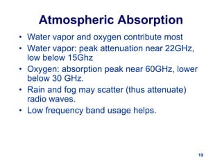19
Atmospheric Absorption
• Water vapor and oxygen contribute most
• Water vapor: peak attenuation near 22GHz,
low below 15Ghz
• Oxygen: absorption peak near 60GHz, lower
below 30 GHz.
• Rain and fog may scatter (thus attenuate)
radio waves.
• Low frequency band usage helps.
 