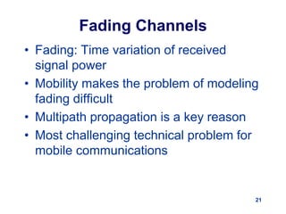 21
Fading Channels
• Fading: Time variation of received
signal power
• Mobility makes the problem of modeling
fading difficult
• Multipath propagation is a key reason
• Most challenging technical problem for
mobile communications
 