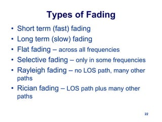 22
Types of Fading
• Short term (fast) fading
• Long term (slow) fading
• Flat fading – across all frequencies
• Selective fading – only in some frequencies
• Rayleigh fading – no LOS path, many other
paths
• Rician fading – LOS path plus many other
paths
 
