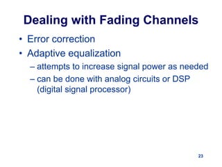 23
Dealing with Fading Channels
• Error correction
• Adaptive equalization
– attempts to increase signal power as needed
– can be done with analog circuits or DSP
(digital signal processor)
 