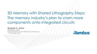 3D Memory with Shared Lithography Steps: 
The memory industry’s plan to cram more components onto integrated circuits 
Deepak C. Sekar 
Rambus Labs 
Invited Paper at the IEEE S3S Conference, 
7th October 2014 
 