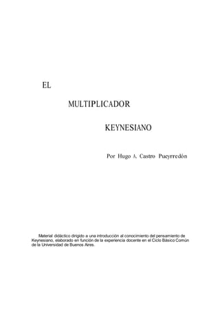 EL
MULTIPLICADOR
KEYNESIANO
Por Hugo A. Castro Pueyrredón
Material didáctico dirigido a una introducción al conocimiento del pensamiento de
Keynesiano, elaborado en función de la experiencia docente en el Ciclo Básico Común
de la Universidad de Buenos Aires.
 