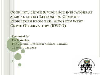 CONFLICT, CRIME & VIOLENCE INDICATORS AT
A LOCAL LEVEL: LESSONS ON COMMON
INDICATORS FROM THE KINGSTON WEST
CRIME OBSERVATORY (KWCO)
Presented by
Tarik Weekes
The Violence Prevention Alliance- Jamaica
Geneva, June 2013
 