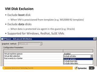 VM Disk Exclusion
• Exclude boot disk
   – When VM is provisioned from template (e.g. WS2008 R2 template)
• Exclude data disks
   – When data is protected via agent in-the-guest (e.g. Oracle)
• Supported for Windows, Redhat, SuSE VMs




Symantec Government Technology Summit                                 34
 