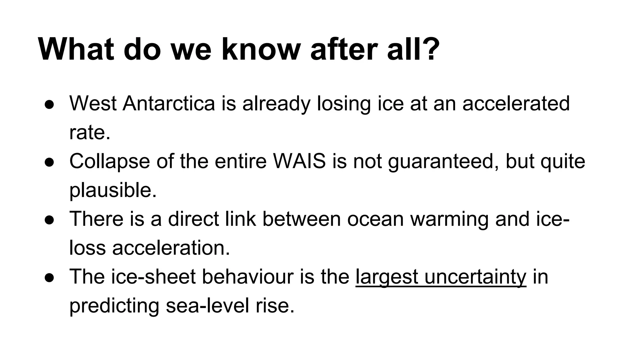 What do we know after all? 
● West Antarctica is already losing ice at an accelerated 
rate. 
● Collapse of the entire WAIS is not guaranteed, but quite 
plausible. 
● There is a direct link between ocean warming and ice-loss 
acceleration. 
● The ice-sheet behaviour is the largest uncertainty in 
predicting sea-level rise. 
 