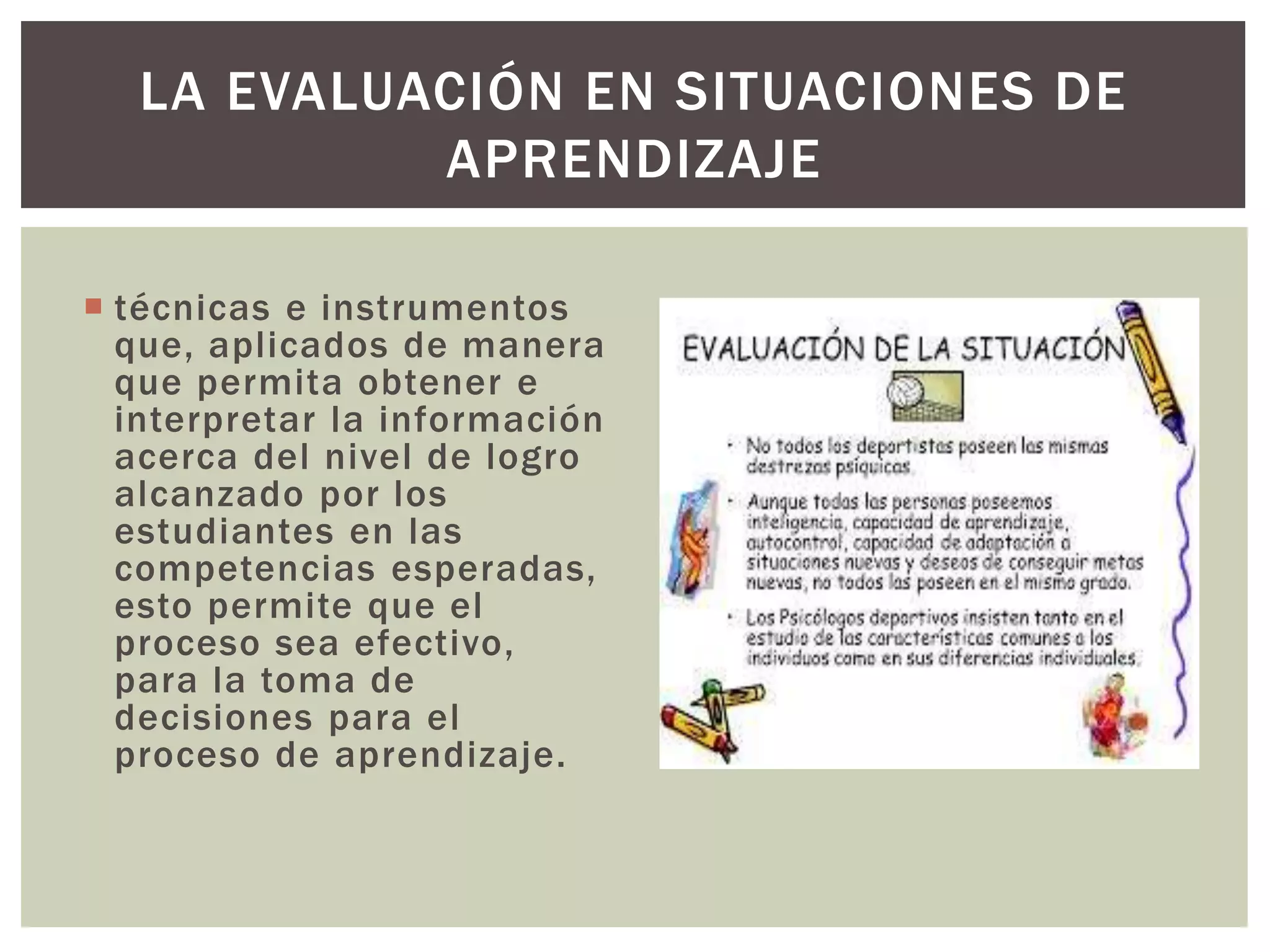LA EVALUACIÓN EN SITUACIONES DE 
APRENDIZAJE 
 técnicas e instrumentos 
que, aplicados de manera 
que permita obtener e 
interpretar la información 
acerca del nivel de logro 
alcanzado por los 
estudiantes en las 
competencias esperadas, 
esto permite que el 
proceso sea efectivo, 
para la toma de 
decisiones para el 
proceso de aprendizaje. 
 