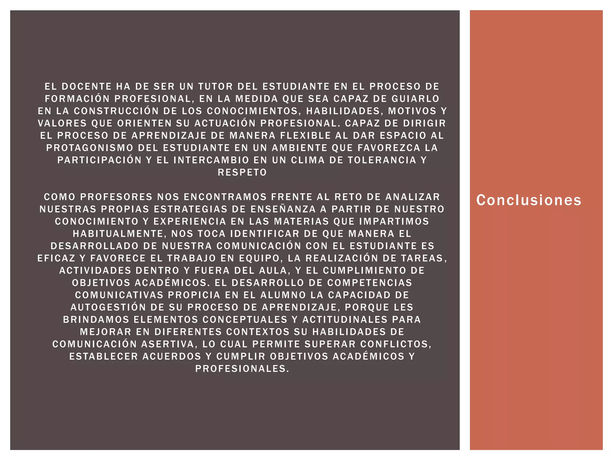 Conclusiones 
EL DOCENTE HA DE SER UN TUTOR DEL ESTUDIANTE EN EL PROCESO DE 
FORMACIÓN PROFESIONAL , EN LA MEDIDA QUE SEA CAPAZ DE GUIARLO 
EN LA CONSTRUCCIÓN DE LOS CONOCIMIENTOS, HABI L IDADES, MOT IVOS Y 
VALORES QUE ORIENTEN SU ACTUACIÓN PROFESIONAL . CAPAZ DE DIRIGIR 
EL PROCESO DE APRENDIZAJE DE MANERA F LEXIBLE AL DAR ESPACIO AL 
PROTAGONISMO DEL ESTUDIANTE EN UN AMBIENTE QUE FAVOREZCA LA 
PART ICIPACIÓN Y EL INTERCAMBIO EN UN CL IMA DE TOLERANCIA Y 
RESPETO 
COMO PROFESORES NOS ENCONTRAMOS FRENTE AL RETO DE ANAL IZAR 
NUESTRAS PROPIAS ESTRATEGIAS DE ENSEÑANZA A PART IR DE NUESTRO 
CONOCIMIENTO Y EXPERIENCIA EN LAS MATERIAS QUE IMPART IMOS 
HABI TUALMENTE, NOS TOCA IDENT I F ICAR DE QUE MANERA EL 
DESARROL LADO DE NUESTRA COMUNICACIÓN CON EL ESTUDIANTE ES 
EF ICAZ Y FAVORECE EL TRABAJO EN EQUIPO, LA REAL IZACIÓN DE TAREAS , 
ACT IVIDADES DENTRO Y FUERA DEL AULA, Y EL CUMPL IMIENTO DE 
OBJET IVOS ACADÉMICOS. EL DESARROL LO DE COMPETENCIAS 
COMUNICATIVAS PROPICIA EN EL ALUMNO LA CAPACIDAD DE 
AUTOGEST IÓN DE SU PROCESO DE APRENDIZAJE, PORQUE LES 
BRINDAMOS ELEMENTOS CONCEPTUALES Y ACT I TUDINALES PARA 
MEJORAR EN DI FERENTES CONTEXTOS SU HABI L IDADES DE 
COMUNICACIÓN ASERT IVA, LO CUAL PERMI TE SUPERAR CONF L ICTOS, 
ESTABLECER ACUERDOS Y CUMPL IR OBJET IVOS ACADÉMICOS Y 
PROFESIONALES. 
 