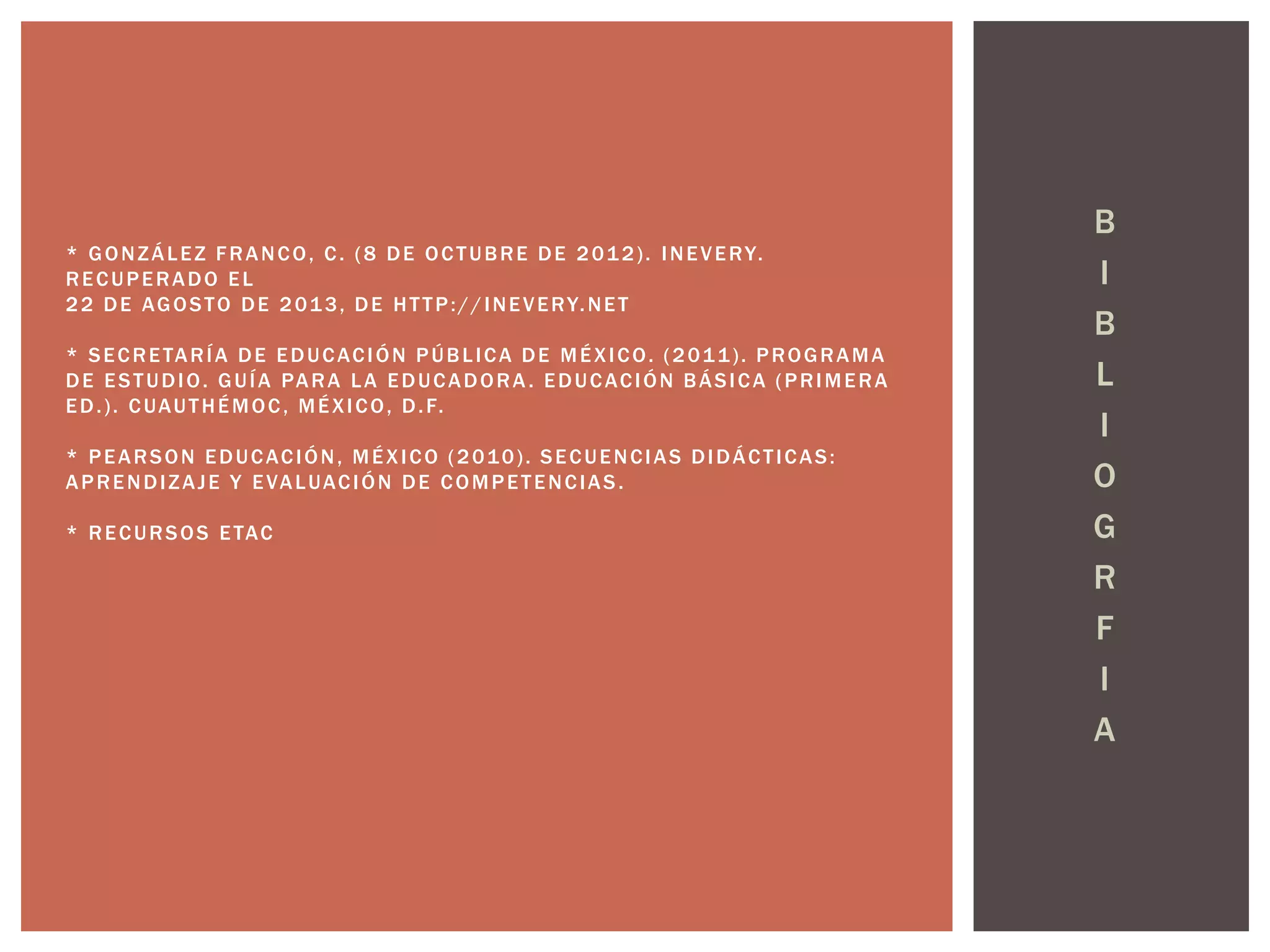B 
I 
B 
L 
I 
O 
G 
R 
F 
I 
A 
* GONZÁLEZ FRANCO, C. (8 DE OCTUBRE DE 2012) . INEVERY. 
RECUPERADO EL 
22 DE AGOSTO DE 2013, DE HT TP: / / INEVERY.NET 
* SECRETARÍA DE EDUCACIÓN PÚBL ICA DE MÉXICO. (2011) . PROGRAMA 
DE ESTUDIO. GUÍA PARA LA EDUCADORA. EDUCACIÓN BÁSICA (PRIMERA 
ED. ) . CUAUTHÉMOC, MÉXICO, D. F. 
* PEARSON EDUCACIÓN, MÉXICO (2010) . SECUENCIAS DIDÁCT ICAS: 
APRENDIZAJE Y EVALUACIÓN DE COMPETENCIAS . 
* RECURSOS ETAC 
