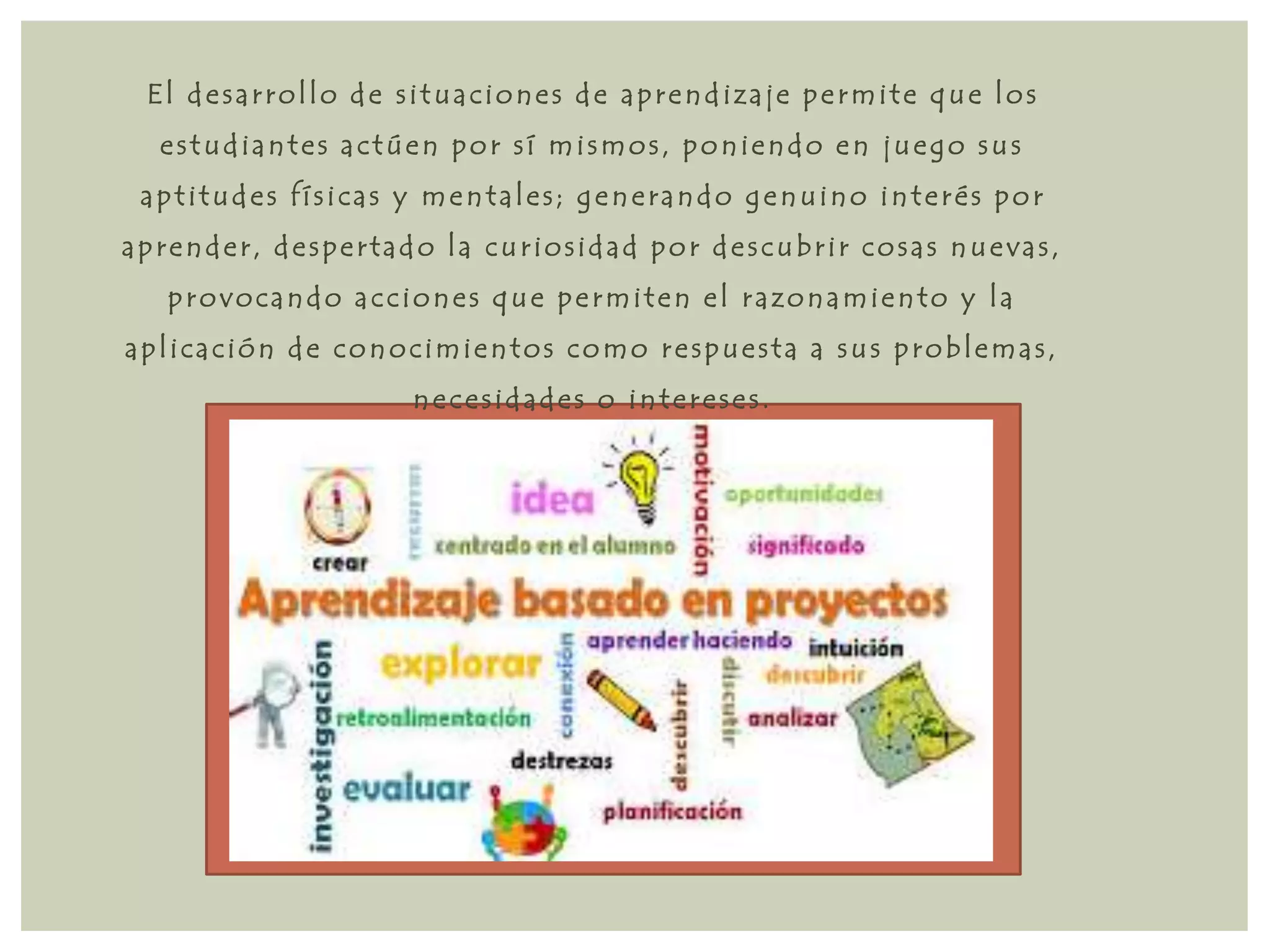 El d e s a r rol lo d e s i tua c ione s d e a p r end i z a j e p e rmi t e que los 
e s tudi ant e s a c túen por s í mi smos , poni endo en jue go sus 
a p t i tud e s f í s i c a s y ment a l e s ; g ene r ando g enuino int e r é s por 
a p r ende r , d e s p e r t ado l a cur ios id ad por d e s cubr i r cos a s nue v a s , 
p rovoc ando a c c ione s que p e rmi t en e l r a zonami ento y l a 
a p l i c a c ión d e conoc imi entos como r e spue s t a a sus p robl ema s , 
ne c e s id ade s o int e r e s e s . 
 