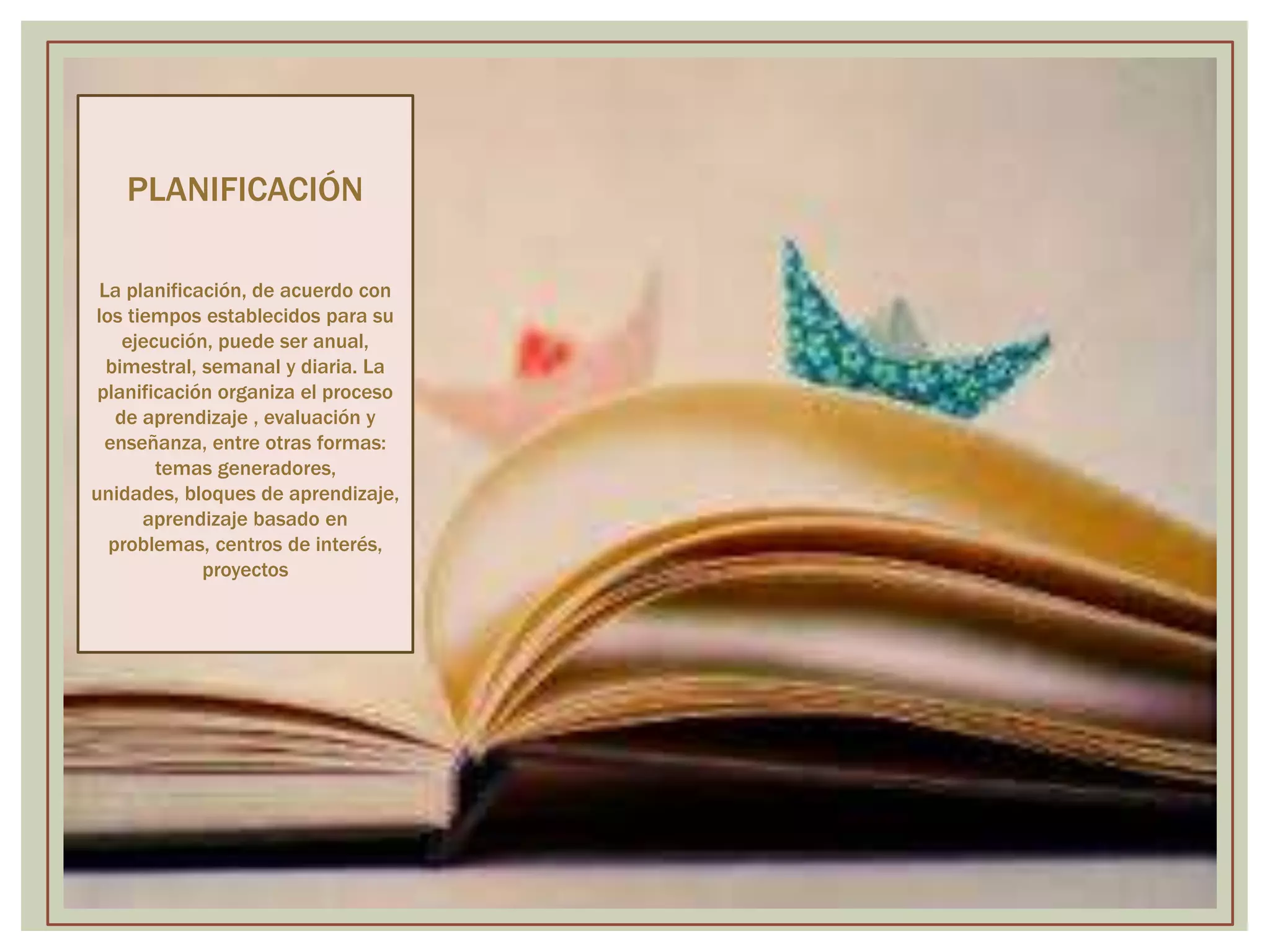 PLANIFICACIÓN 
La planificación, de acuerdo con 
los tiempos establecidos para su 
ejecución, puede ser anual, 
bimestral, semanal y diaria. La 
planificación organiza el proceso 
de aprendizaje , evaluación y 
enseñanza, entre otras formas: 
temas generadores, 
unidades, bloques de aprendizaje, 
aprendizaje basado en 
problemas, centros de interés, 
proyectos 
 