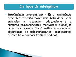 Inteligência interpessoal - Esta inteligência
pode ser descrita como uma habilidade pare
entender e responder adequadamente a
humores, temperamentos, motivações e desejos
de outras pessoas. Ela é melhor apreciada na
observação de psicoterapeutas, professores,
políticos e vendedores bem sucedidos.
Os tipos de inteligência
 