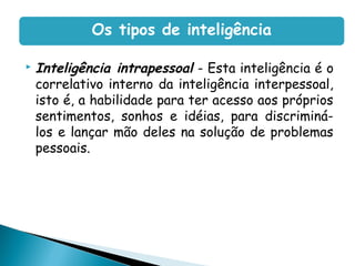  Inteligência intrapessoal - Esta inteligência é o
correlativo interno da inteligência interpessoal,
isto é, a habilidade para ter acesso aos próprios
sentimentos, sonhos e idéias, para discriminá-
los e lançar mão deles na solução de problemas
pessoais.
Os tipos de inteligência
 