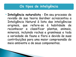  Inteligência naturalista - Em seu processo de
revisão de sua teoria Gardner acrescentou a
Inteligência Natural à lista das inteligências
originais, que refere-se à habilidade de
reconhecer e classificar plantas, animais,
minerais, incluindo rochas e gramíneas e toda
a variedade de fauna e flora e devido às suas
contribuições para uma maior compreensão do
meio ambiente e de seus componentes.
Os tipos de inteligência
 