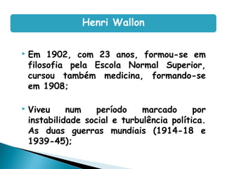 Em 1902, com 23 anos, formou-se em
filosofia pela Escola Normal Superior,
cursou também medicina, formando-se
em 1908;
 Viveu num período marcado por
instabilidade social e turbulência política.
As duas guerras mundiais (1914-18 e
1939-45);
Henri Wallon
 