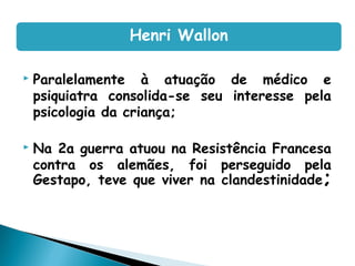  Paralelamente à atuação de médico e
psiquiatra consolida-se seu interesse pela
psicologia da criança;
 Na 2a guerra atuou na Resistência Francesa
contra os alemães, foi perseguido pela
Gestapo, teve que viver na clandestinidade;
Henri Wallon
 