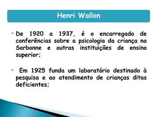  De 1920 a 1937, é o encarregado de
conferências sobre a psicologia da criança na
Sorbonne e outras instituições de ensino
superior;
 Em 1925 funda um laboratório destinado à
pesquisa e ao atendimento de crianças ditas
deficientes;
Henri Wallon
 