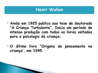  Ainda em 1925 publica sua tese de doutorado
“A Criança Turbulenta”. Inicia um período de
intensa produção com todos os livros voltados
para a psicologia da criança;
 O último livro “Origens do pensamento na
criança’, em 1945.
Henri Wallon
 