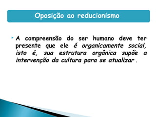 A compreensão do ser humano deve ter
presente que ele é organicamente social,
isto é, sua estrutura orgânica supõe a
intervenção da cultura para se atualizar .
Oposição ao reducionismo
 