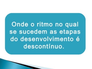 Onde o ritmo no qual
se sucedem as etapas
do desenvolvimento é
descontínuo.
 
