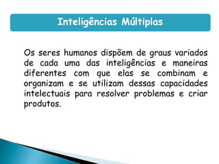 Os seres humanos dispõem de graus variados
de cada uma das inteligências e maneiras
diferentes com que elas se combinam e
organizam e se utilizam dessas capacidades
intelectuais para resolver problemas e criar
produtos.
Inteligências Múltiplas
 