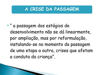  “ a passagem dos estágios de
desenvolvimento não se dá linearmente,
por ampliação, mas por reformulação,
instalando-se no momento da passagem
de uma etapa a outra, crises que afetam
a conduta da criança”.
A CRISE DA PASSAGEM
 