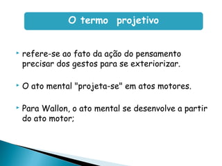 refere-se ao fato da ação do pensamento
precisar dos gestos para se exteriorizar.
 O ato mental "projeta-se" em atos motores.
 Para Wallon, o ato mental se desenvolve a partir
do ato motor;
O termo projetivo
 
