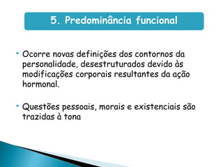  Ocorre novas definições dos contornos da
personalidade, desestruturados devido às
modificações corporais resultantes da ação
hormonal.
 Questões pessoais, morais e existenciais são
trazidas à tona
5. Predominância funcional
 