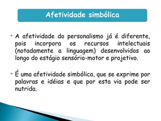  A afetividade do personalismo já é diferente,
pois incorpora os recursos intelectuais
(notadamente a linguagem) desenvolvidos ao
longo do estágio sensório-motor e projetivo.
 É uma afetividade simbólica, que se exprime por
palavras e idéias e que por esta via pode ser
nutrida.
Afetividade simbólica
 