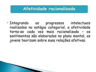  Integrando os progressos intelectuais
realizados no estágio categorial, a afetividade
torna-se cada vez mais racionalizada – os
sentimentos são elaborados no plano mental, os
jovens teorizam sobre suas relações afetivas.
Afetividade racionalizada
 
