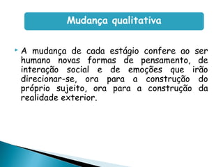  A mudança de cada estágio confere ao ser
humano novas formas de pensamento, de
interação social e de emoções que irão
direcionar-se, ora para a construção do
próprio sujeito, ora para a construção da
realidade exterior.
Mudança qualitativa
 