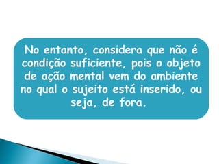 No entanto, considera que não é
condição suficiente, pois o objeto
de ação mental vem do ambiente
no qual o sujeito está inserido, ou
seja, de fora.
 