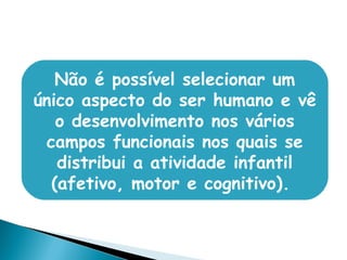 Não é possível selecionar um
único aspecto do ser humano e vê
o desenvolvimento nos vários
campos funcionais nos quais se
distribui a atividade infantil
(afetivo, motor e cognitivo). 
 