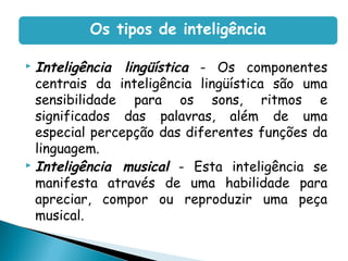  Inteligência lingüística - Os componentes
centrais da inteligência lingüística são uma
sensibilidade para os sons, ritmos e
significados das palavras, além de uma
especial percepção das diferentes funções da
linguagem.
 Inteligência musical - Esta inteligência se
manifesta através de uma habilidade para
apreciar, compor ou reproduzir uma peça
musical.
Os tipos de inteligência
 
