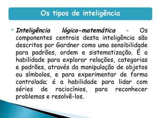  Inteligência lógico-matemática - Os
componentes centrais desta inteligência são
descritos por Gardner como uma sensibilidade
para padrões, ordem e sistematização. É a
habilidade para explorar relações, categorias
e padrões, através da manipulação de objetos
ou símbolos, e para experimentar de forma
controlada; é a habilidade para lidar com
séries de raciocínios, para reconhecer
problemas e resolvê-los.
Os tipos de inteligência
 