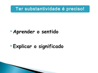  Aprender o sentido
 Explicar o significado
Ter substantividade é preciso!
 