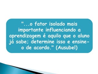 "...o fator isolado mais
importante influenciando a
aprendizagem é aquilo que o aluno
já sabe; determine isso e ensine-
o de acordo." (Ausubel)
 