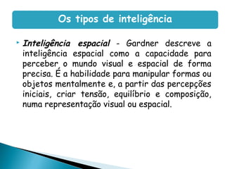  Inteligência espacial - Gardner descreve a
inteligência espacial como a capacidade para
perceber o mundo visual e espacial de forma
precisa. É a habilidade para manipular formas ou
objetos mentalmente e, a partir das percepções
iniciais, criar tensão, equilíbrio e composição,
numa representação visual ou espacial.
Os tipos de inteligência
 